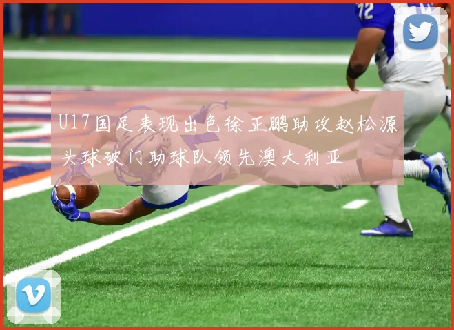 U17国足表现出色徐正鹏助攻赵松源头球破门助球队领先澳大利亚