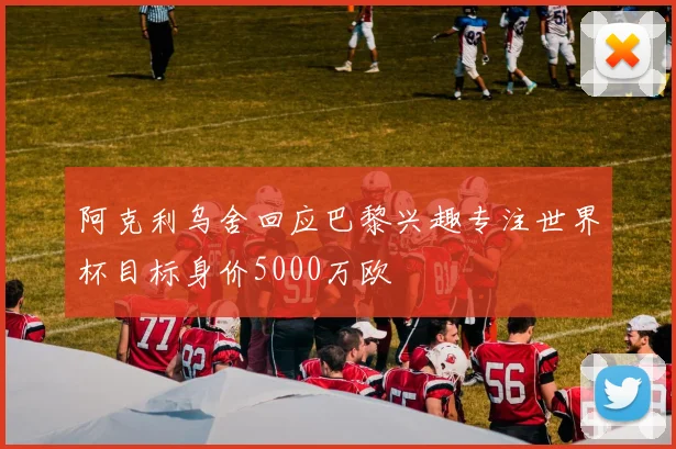 阿克利乌舍回应巴黎兴趣专注世界杯目标身价5000万欧