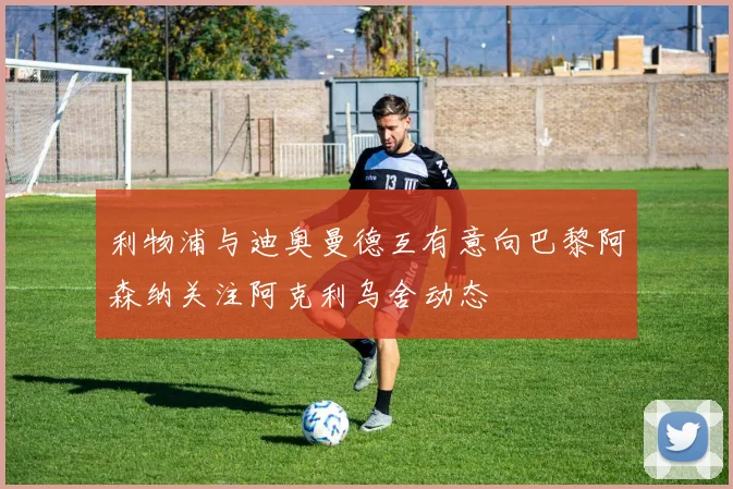 利物浦与迪奥曼德互有意向巴黎阿森纳关注阿克利乌舍动态