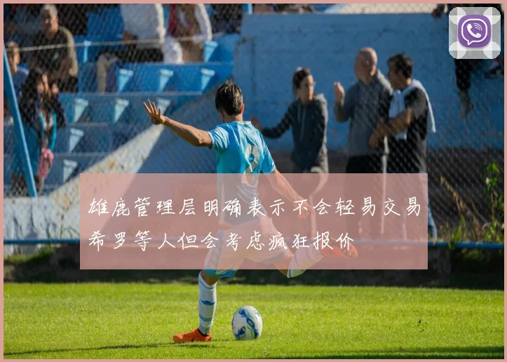 雄鹿管理层明确表示不会轻易交易希罗等人但会考虑疯狂报价