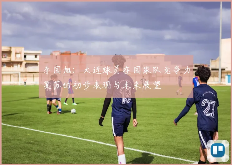 李国旭：大连球员在国家队竞争力复苏的初步表现与未来展望
