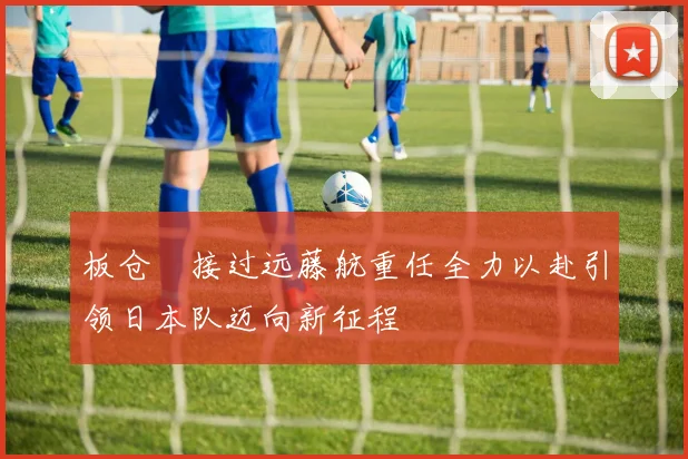 板仓滉接过远藤航重任全力以赴引领日本队迈向新征程